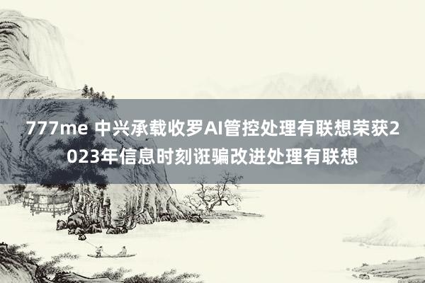 777me 中兴承载收罗AI管控处理有联想荣获2023年信息时刻诳骗改进处理有联想