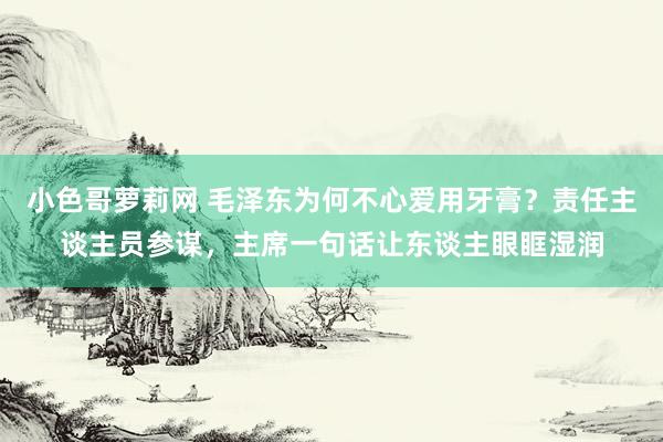 小色哥萝莉网 毛泽东为何不心爱用牙膏?责任主谈主员参谋,主席一句话让东谈主眼眶湿润