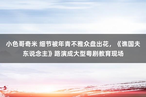 小色哥奇米 细节被年青不雅众盘出花,《谯国夫东说念主》路演成大型粤剧教育现场