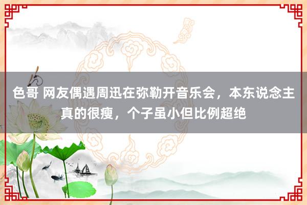 色哥 网友偶遇周迅在弥勒开音乐会,本东说念主真的很瘦,个子虽小但比例超绝