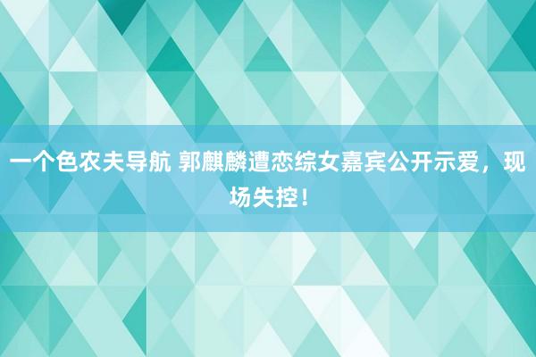 一个色农夫导航 郭麒麟遭恋综女嘉宾公开示爱,现场失控!