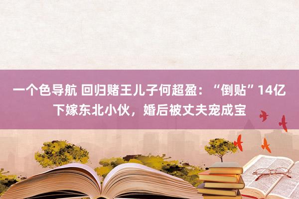 一个色导航 回归赌王儿子何超盈:“倒贴”14亿下嫁东北小伙,婚后被丈夫宠成宝
