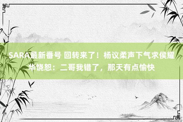 SARA最新番号 回转来了!杨议柔声下气求侯耀华饶恕:二哥我错了,那天有点愉快