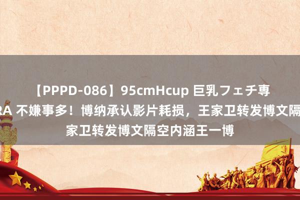 【PPPD-086】95cmHcup 巨乳フェチ専用ソープ SARA 不嫌事多!博纳承认影片耗损,王家卫转发博文隔空内涵王一博