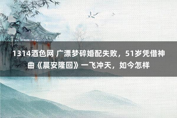 1314酒色网 广漂梦碎婚配失败，51岁凭借神曲《晨安隆回》一飞冲天，如今怎样
