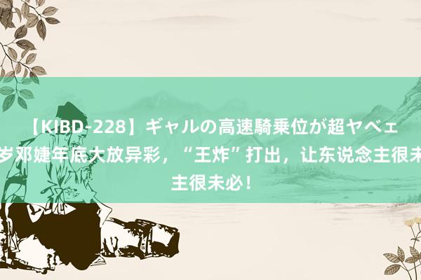 【KIBD-228】ギャルの高速騎乗位が超ヤベェ 65岁邓婕年底大放异彩,“王炸”打出,让东说念主很未必!