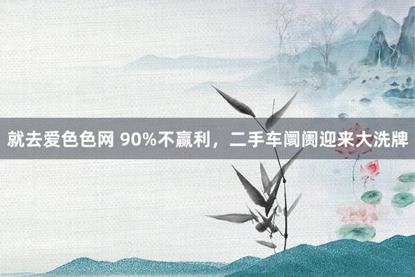 就去爱色色网 90%不赢利,二手车阛阓迎来大洗牌