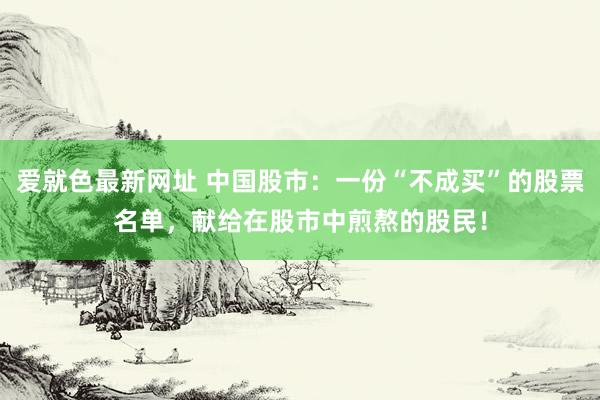 爱就色最新网址 中国股市:一份“不成买”的股票名单,献给在股市中煎熬的股民!