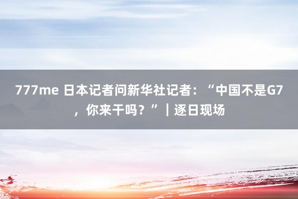 777me 日本记者问新华社记者：“中国不是G7，你来干吗？”｜逐日现场