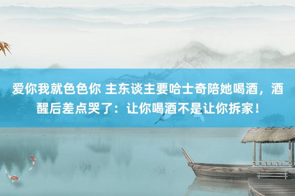 爱你我就色色你 主东谈主要哈士奇陪她喝酒,酒醒后差点哭了:让你喝酒不是让你拆家!