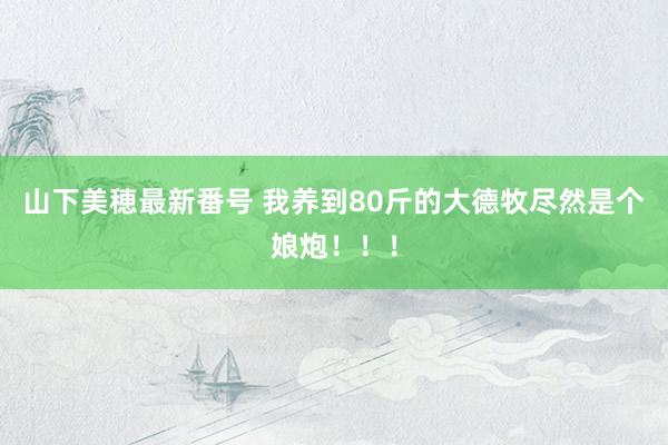 山下美穂最新番号 我养到80斤的大德牧尽然是个娘炮!!!