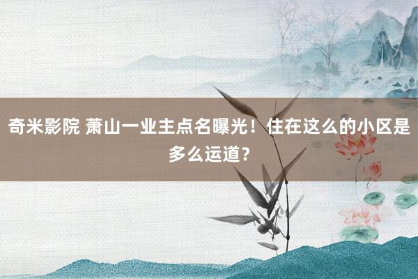 奇米影院 萧山一业主点名曝光!住在这么的小区是多么运道?