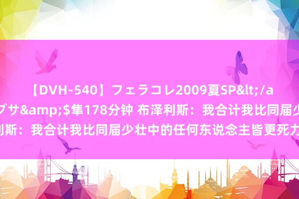 【DVH-540】フェラコレ2009夏SP</a>2010-04-25ハヤブサ&$隼178分钟 布泽利斯：我合计我比同届少壮中的任何东说念主皆更死力 我很有信心