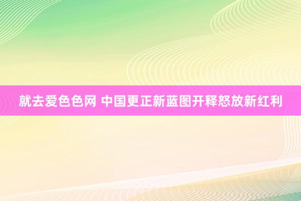 就去爱色色网 中国更正新蓝图开释怒放新红利