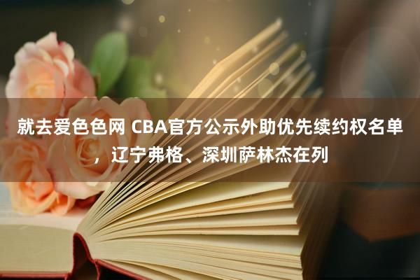 就去爱色色网 CBA官方公示外助优先续约权名单,辽宁弗格、深圳萨林杰在列
