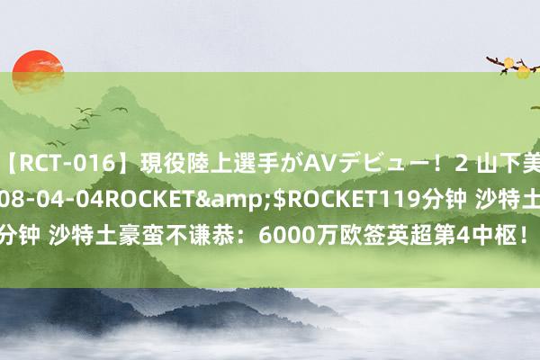 【RCT-016】現役陸上選手がAVデビュー!2 山下美穂</a>2008-04-04ROCKET&$ROCKET119分钟 沙特土豪蛮不谦恭:6000万欧签英超第4中枢!25岁锋霸踢1年就跑!