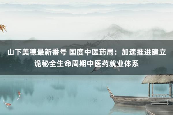 山下美穂最新番号 国度中医药局:加速推进建立诡秘全生命周期中医药就业体系