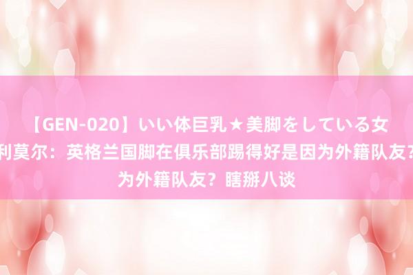 【GEN-020】いい体巨乳★美脚をしている女を犯す 科利莫尔:英格兰国脚在俱乐部踢得好是因为外籍队友?瞎掰八谈