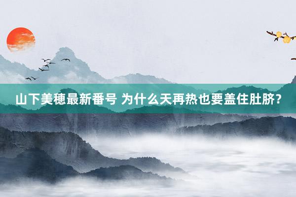 山下美穂最新番号 为什么天再热也要盖住肚脐?