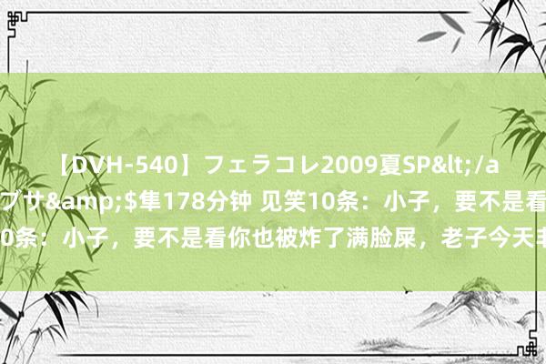 【DVH-540】フェラコレ2009夏SP</a>2010-04-25ハヤブサ&$隼178分钟 见笑10条：小子，要不是看你也被炸了满脸屎，老子今天非削死你不可