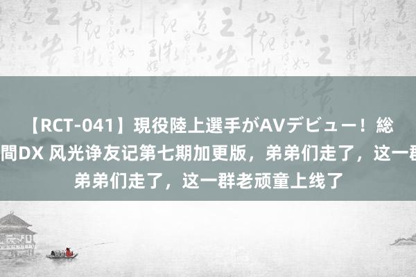 【RCT-041】現役陸上選手がAVデビュー!総集編 3種目4時間DX 风光诤友记第七期加更版,弟弟们走了,这一群老顽童上线了