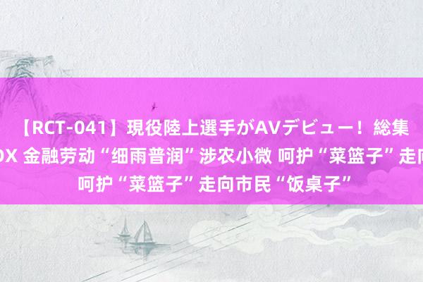【RCT-041】現役陸上選手がAVデビュー!総集編 3種目4時間DX 金融劳动“细雨普润”涉农小微 呵护“菜篮子”走向市民“饭桌子”