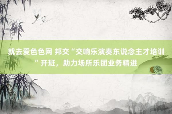 就去爱色色网 邦交“交响乐演奏东说念主才培训”开班,助力场所乐团业务精进