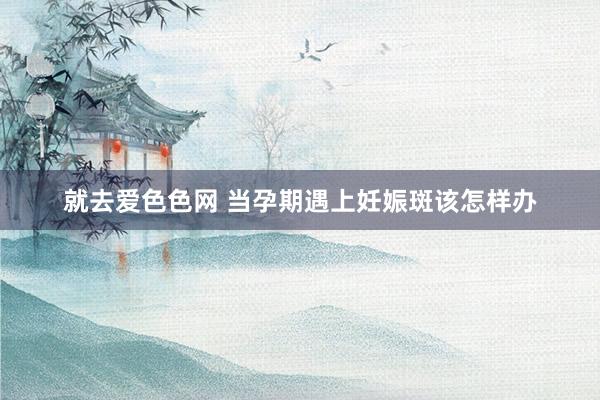 就去爱色色网 当孕期遇上妊娠斑该怎样办