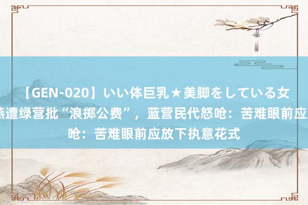 【GEN-020】いい体巨乳★美脚をしている女を犯す 卢秀燕遭绿营批“浪掷公费”,蓝营民代怒呛:苦难眼前应放下执意花式