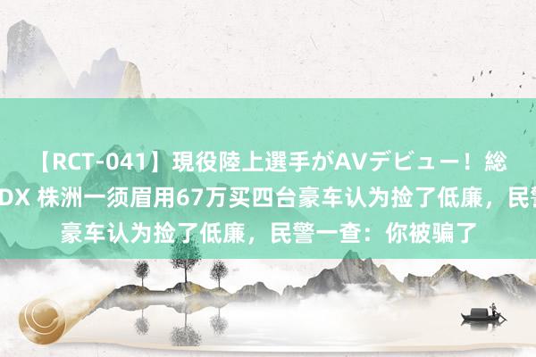 【RCT-041】現役陸上選手がAVデビュー!総集編 3種目4時間DX 株洲一须眉用67万买四台豪车认为捡了低廉,民警一查:你被骗了