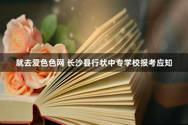就去爱色色网 长沙县行状中专学校报考应知