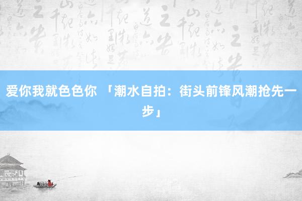 爱你我就色色你 「潮水自拍:街头前锋风潮抢先一步」