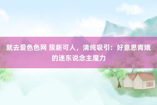 就去爱色色网 簇新可人，清纯吸引：好意思青娥的迷东说念主魔力