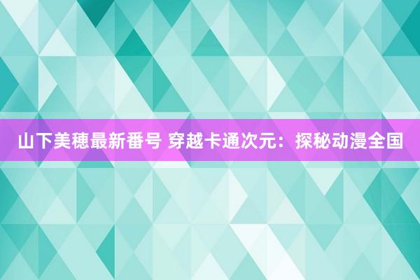 山下美穂最新番号 穿越卡通次元：探秘动漫全国