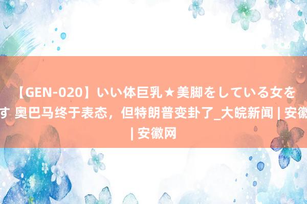 【GEN-020】いい体巨乳★美脚をしている女を犯す 奥巴马终于表态，但特朗普变卦了_大皖新闻 | 安徽网