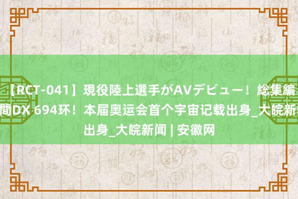 【RCT-041】現役陸上選手がAVデビュー!総集編 3種目4時間DX 694环!本届奥运会首个宇宙记载出身_大皖新闻 | 安徽网