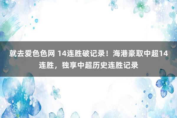 就去爱色色网 14连胜破记录！海港豪取中超14连胜，独享中超历史连胜记录