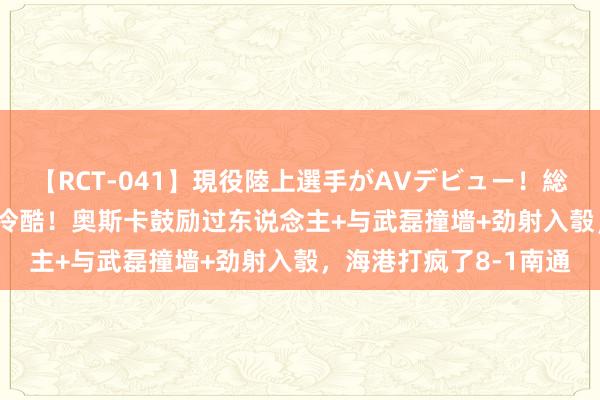 【RCT-041】現役陸上選手がAVデビュー！総集編 3種目4時間DX 冷酷！奥斯卡鼓励过东说念主+与武磊撞墙+劲射入彀，海港打疯了8-1南通