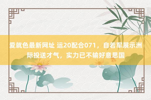 爱就色最新网址 运20配合071,自若军展示洲际投送才气,实力已不输好意思国