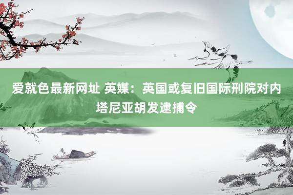 爱就色最新网址 英媒:英国或复旧国际刑院对内塔尼亚胡发逮捕令