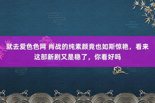 就去爱色色网 肖战的纯素颜竟也如斯惊艳，看来这部新剧又是稳了，你看好吗