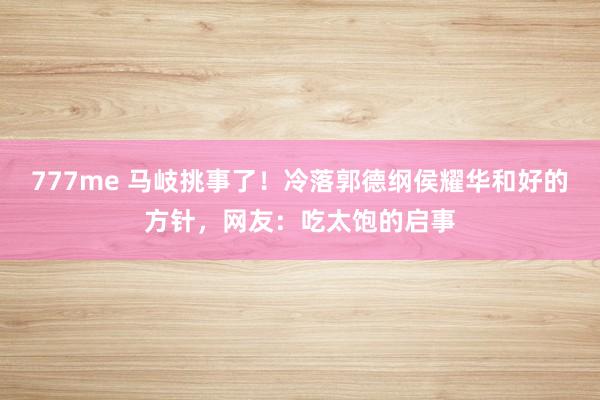 777me 马岐挑事了!冷落郭德纲侯耀华和好的方针,网友:吃太饱的启事
