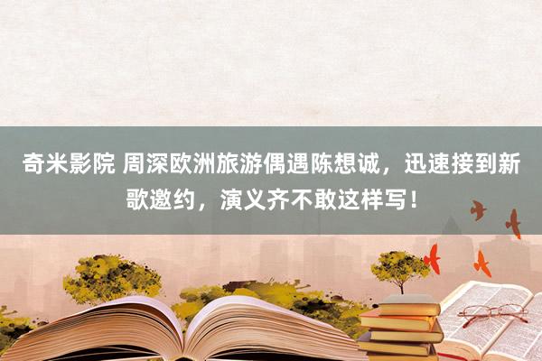 奇米影院 周深欧洲旅游偶遇陈想诚,迅速接到新歌邀约,演义齐不敢这样写!
