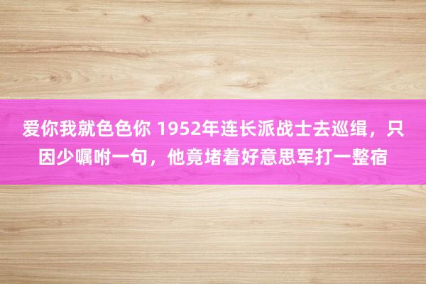 爱你我就色色你 1952年连长派战士去巡缉,只因少嘱咐一句,他竟堵着好意思军打一整宿