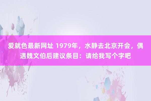 爱就色最新网址 1979年,水静去北京开会,偶遇魏文伯后建议条目:请给我写个字吧