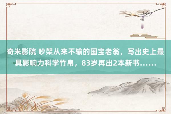 奇米影院 吵架从来不输的国宝老翁，写出史上最具影响力科学竹帛，83岁再出2本新书……