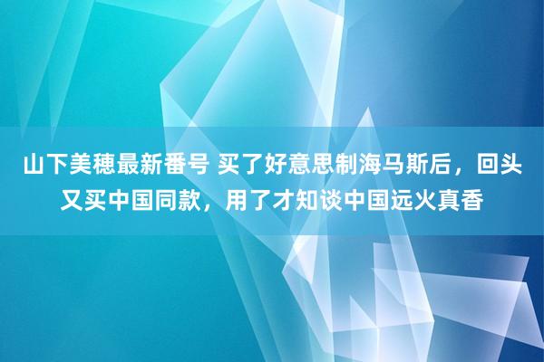 山下美穂最新番号 买了好意思制海马斯后，回头又买中国同款，用了才知谈中国远火真香