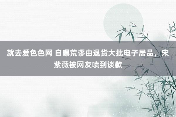 就去爱色色网 自曝荒谬由退货大批电子居品，宋紫薇被网友喷到谈歉