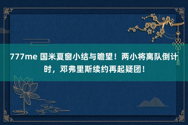 777me 国米夏窗小结与瞻望!两小将离队倒计时,邓弗里斯续约再起疑团!