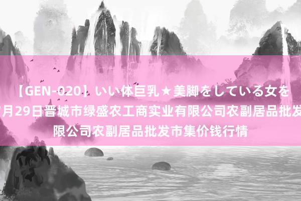 【GEN-020】いい体巨乳★美脚をしている女を犯す 2024年7月29日晋城市绿盛农工商实业有限公司农副居品批发市集价钱行情
